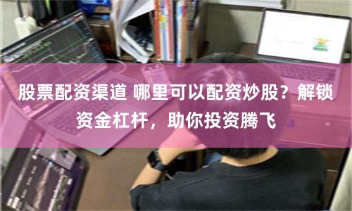 股票配资渠道 哪里可以配资炒股？解锁资金杠杆，助你投资腾飞