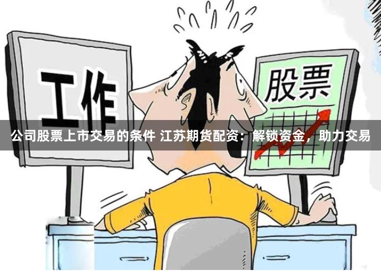 公司股票上市交易的条件 江苏期货配资：解锁资金，助力交易
