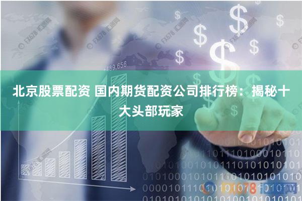 北京股票配资 国内期货配资公司排行榜：揭秘十大头部玩家