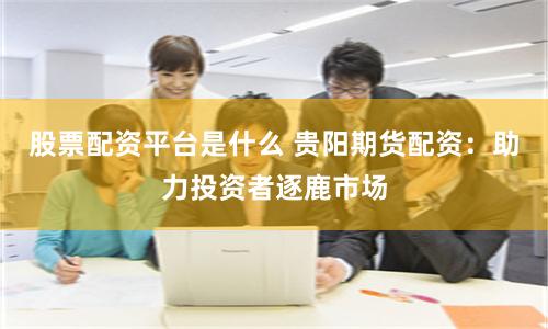 股票配资平台是什么 贵阳期货配资：助力投资者逐鹿市场