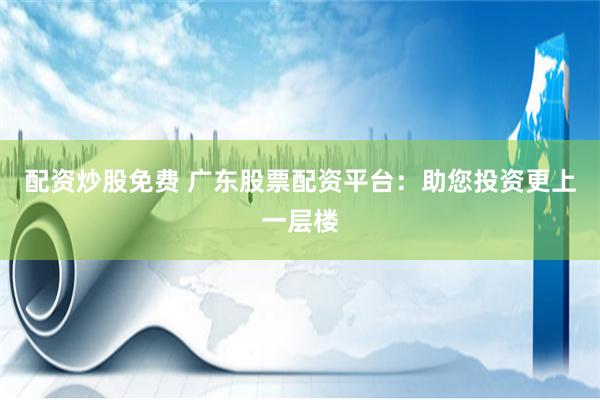 配资炒股免费 广东股票配资平台：助您投资更上一层楼