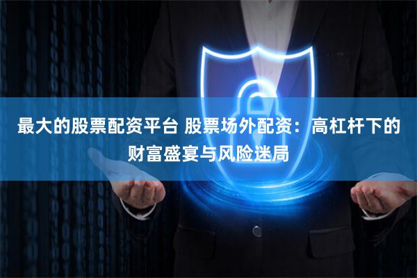 最大的股票配资平台 股票场外配资：高杠杆下的财富盛宴与风险迷局