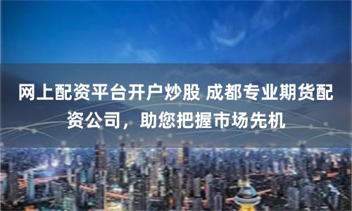 网上配资平台开户炒股 成都专业期货配资公司，助您把握市场先机