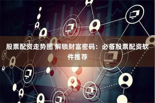 股票配资走势图 解锁财富密码：必备股票配资软件推荐