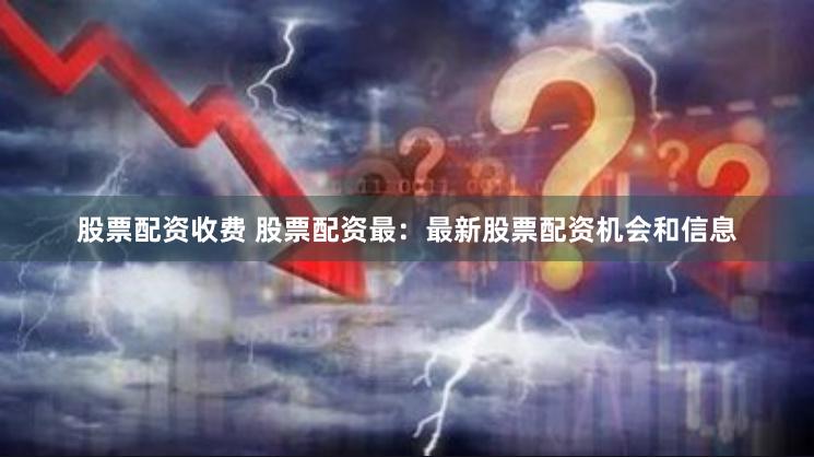 股票配资收费 股票配资最：最新股票配资机会和信息