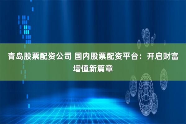 青岛股票配资公司 国内股票配资平台：开启财富增值新篇章