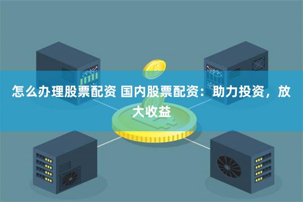 怎么办理股票配资 国内股票配资：助力投资，放大收益