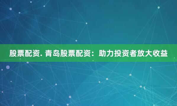 股票配资. 青岛股票配资：助力投资者放大收益