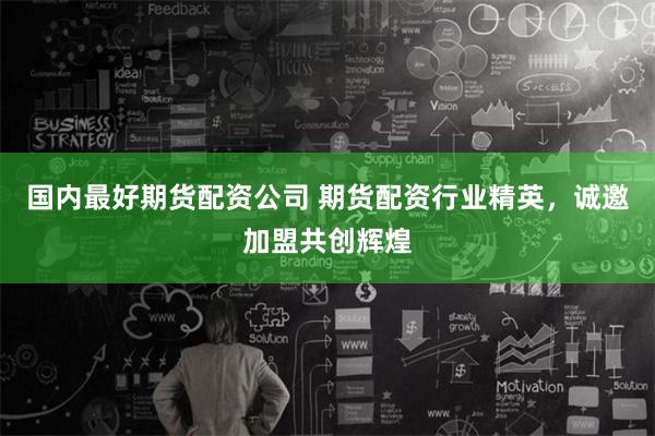 国内最好期货配资公司 期货配资行业精英，诚邀加盟共创辉煌
