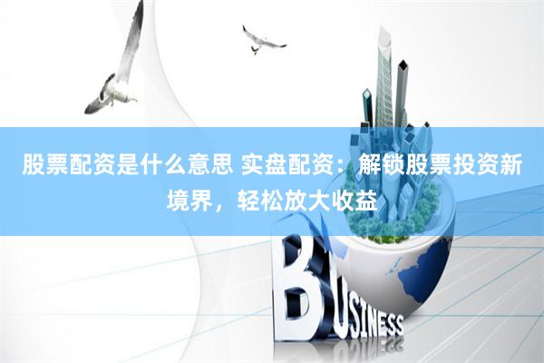 股票配资是什么意思 实盘配资：解锁股票投资新境界，轻松放大收益