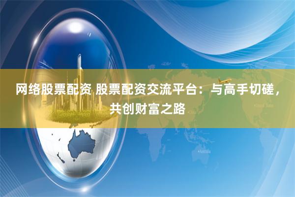 网络股票配资 股票配资交流平台：与高手切磋，共创财富之路
