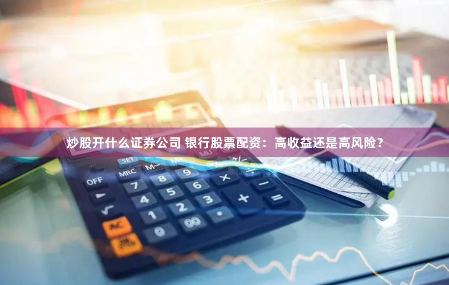 炒股开什么证券公司 银行股票配资：高收益还是高风险？