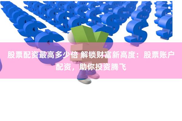股票配资最高多少倍 解锁财富新高度：股票账户配资，助你投资腾飞