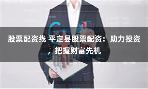 股票配资线 平定县股票配资：助力投资，把握财富先机