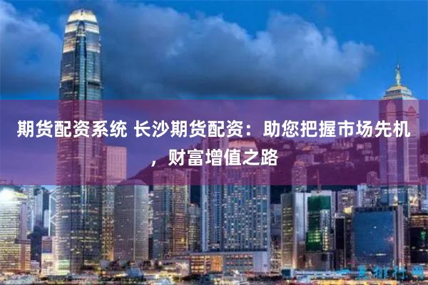 期货配资系统 长沙期货配资：助您把握市场先机，财富增值之路