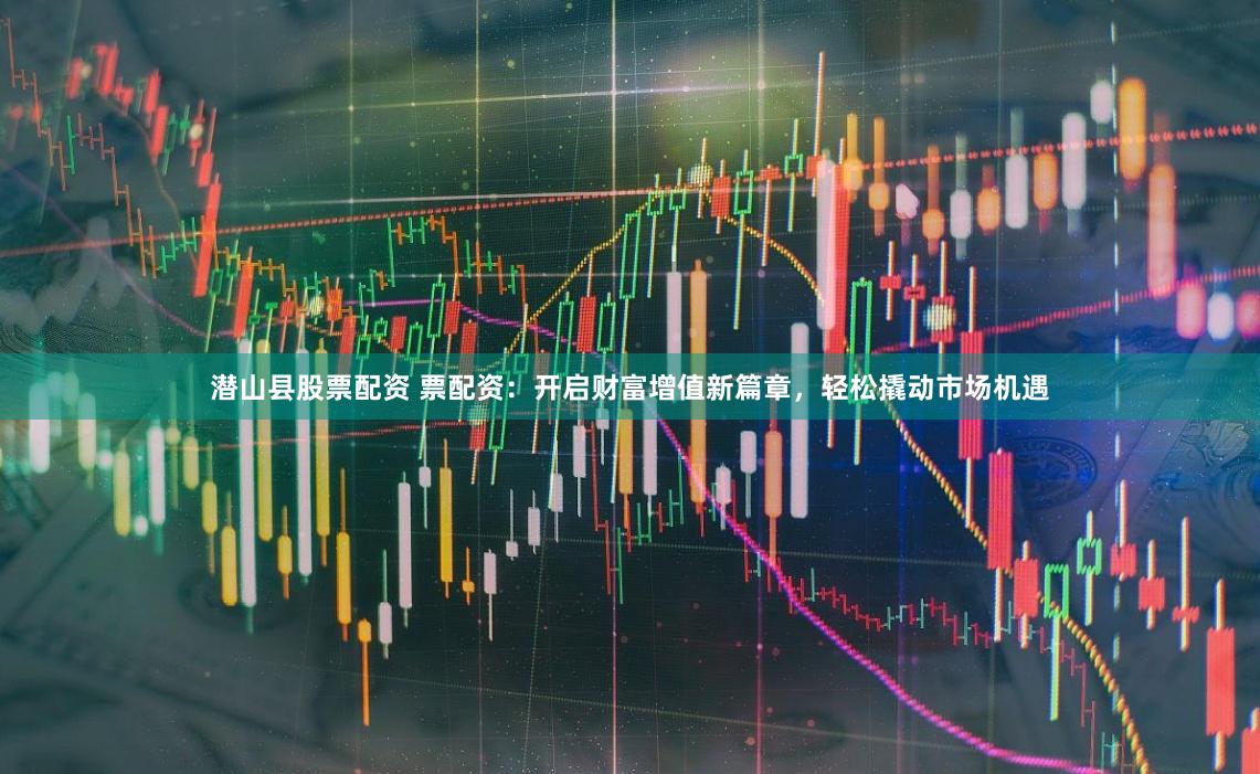 潜山县股票配资 票配资:开启财富增值新篇章,轻松撬动市场机遇