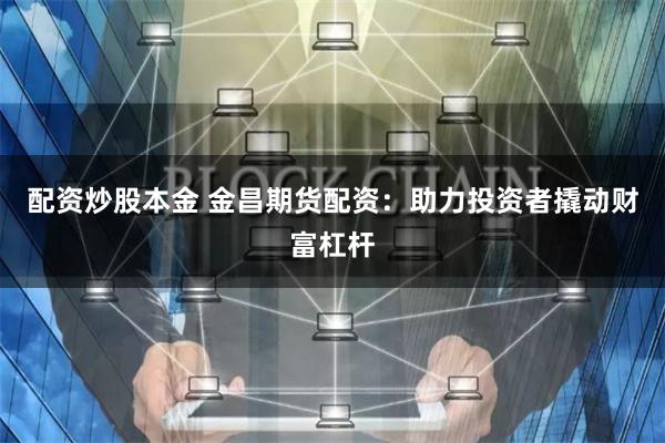 配资炒股本金 金昌期货配资：助力投资者撬动财富杠杆