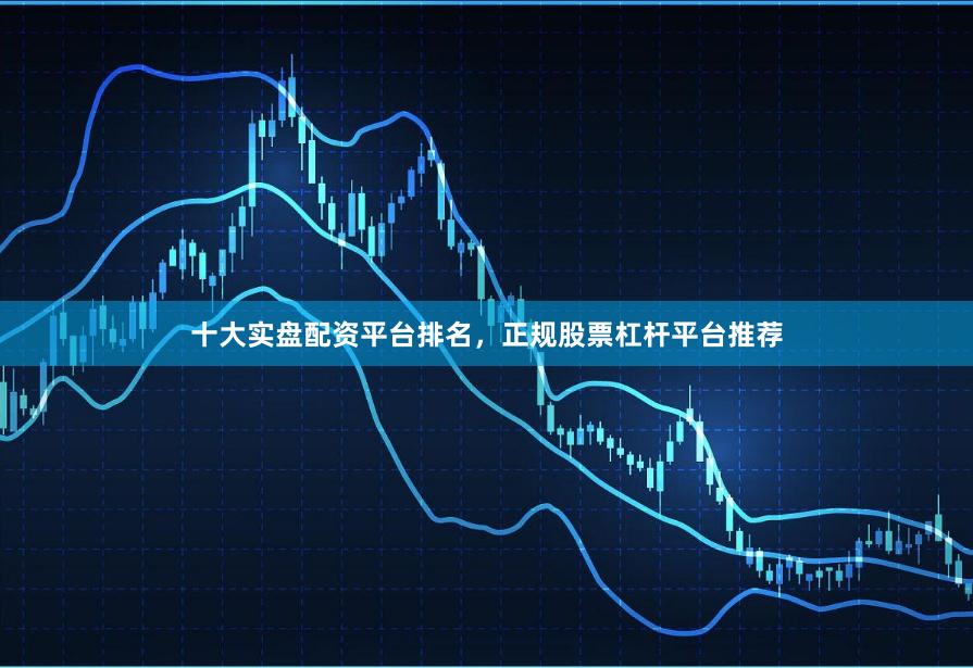 十大实盘配资平台排名，正规股票杠杆平台推荐