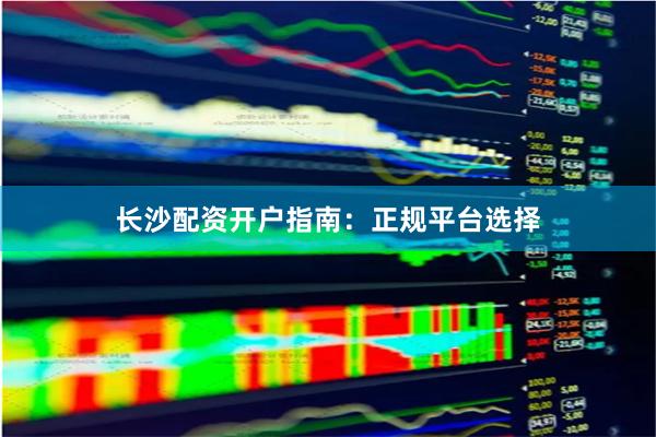 长沙配资开户指南：正规平台选择
